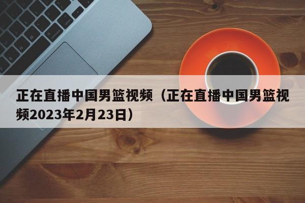 正在直播中国男篮视频（正在直播中国男篮视频2023年2月23日）